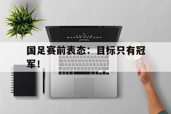 爱游戏网页版入口-国足赛前表态：目标只有冠军！后缀
