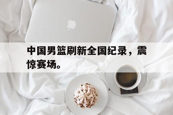 爱游戏网页版入口-中国男篮刷新全国纪录，震惊赛场。