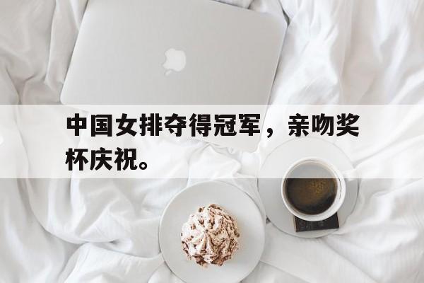 爱游戏网页版官网登录-中国女排夺得冠军，亲吻奖杯庆祝。