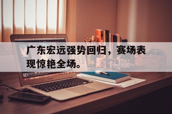 爱游戏网页版官网登录-广东宏远强势回归，赛场表现惊艳全场。
