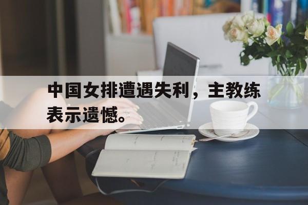 爱游戏网页版入口-中国女排遭遇失利，主教练表示遗憾。