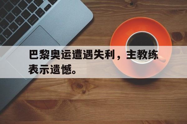 爱游戏网页版入口-巴黎奥运遭遇失利，主教练表示遗憾。