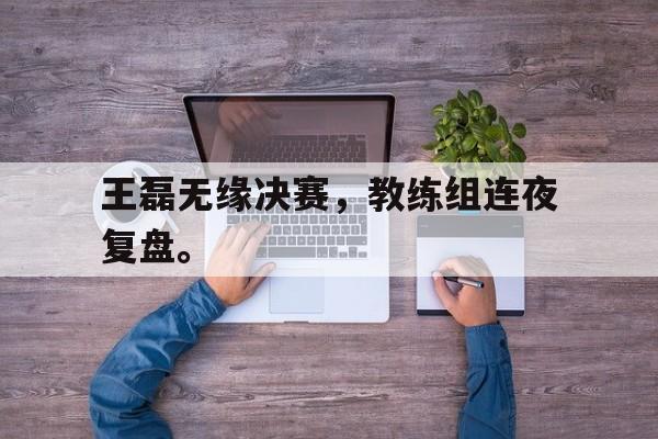 爱游戏网页版入口-王磊无缘决赛，教练组连夜复盘。