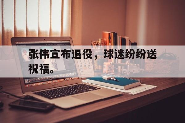 爱游戏网页版入口-张伟宣布退役，球迷纷纷送祝福。