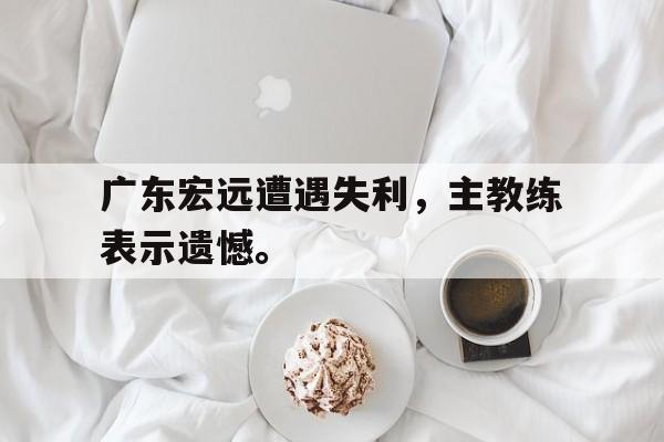爱游戏网页版入口-广东宏远遭遇失利，主教练表示遗憾。