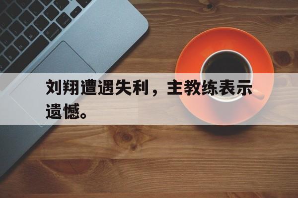 爱游戏网页版官网登录-刘翔遭遇失利，主教练表示遗憾。