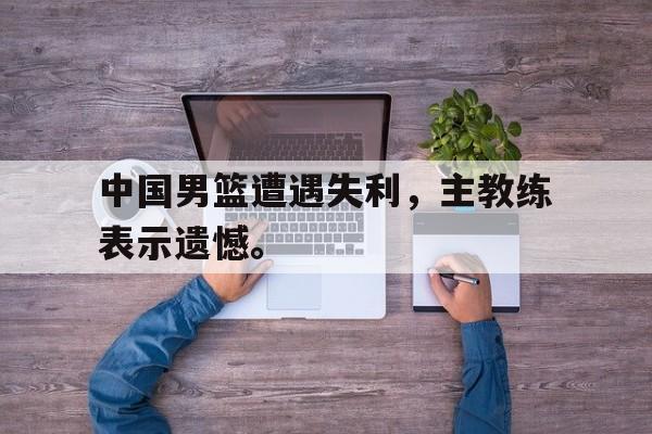 爱游戏网页版官网登录-中国男篮遭遇失利，主教练表示遗憾。