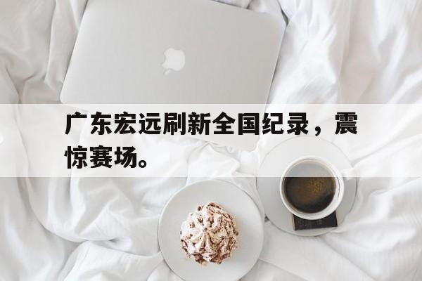爱游戏网页版入口-广东宏远刷新全国纪录，震惊赛场。