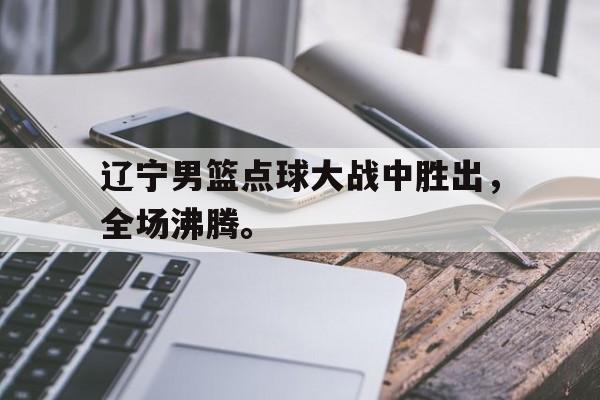 爱游戏网页版官网登录-辽宁男篮点球大战中胜出，全场沸腾。