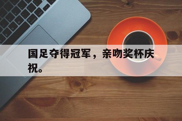 爱游戏网页版官网登录-国足夺得冠军，亲吻奖杯庆祝。