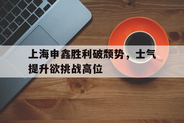 上海申鑫胜利破颓势，士气提升欲挑战高位