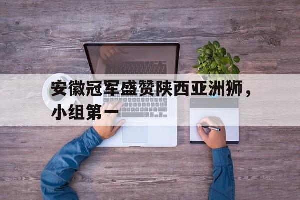 安徽冠军盛赞陕西亚洲狮，小组第一