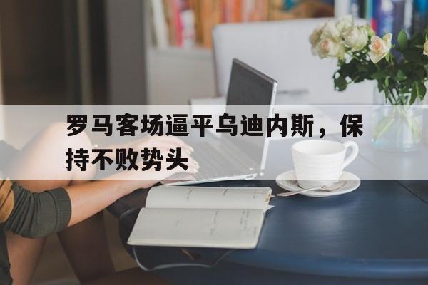 罗马客场逼平乌迪内斯，保持不败势头