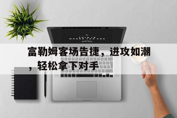 富勒姆客场告捷，进攻如潮，轻松拿下对手