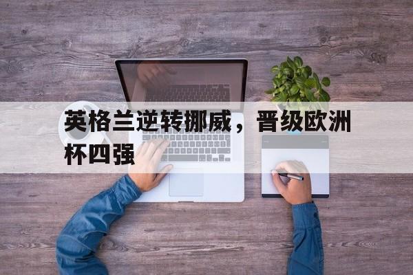 爱游戏网页版入口-英格兰逆转挪威，晋级欧洲杯四强