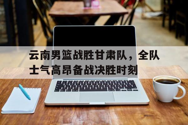 爱游戏网页版入口-云南男篮战胜甘肃队，全队士气高昂备战决胜时刻