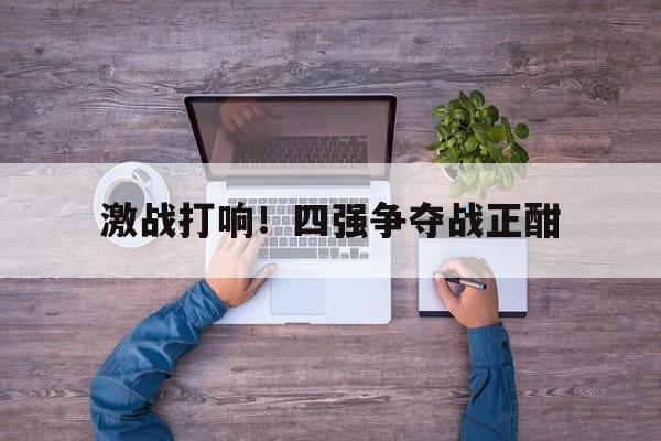 爱游戏网页版入口-激战打响！四强争夺战正酣