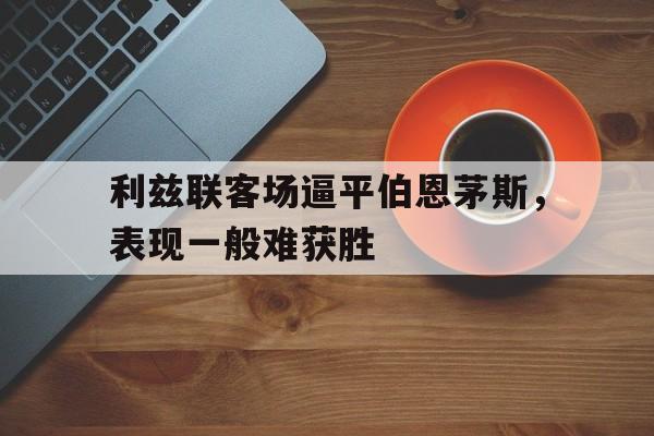 爱游戏网页版入口-利兹联客场逼平伯恩茅斯，表现一般难获胜