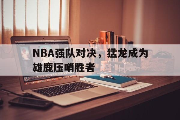 爱游戏网页版入口-NBA强队对决，猛龙成为雄鹿压哨胜者