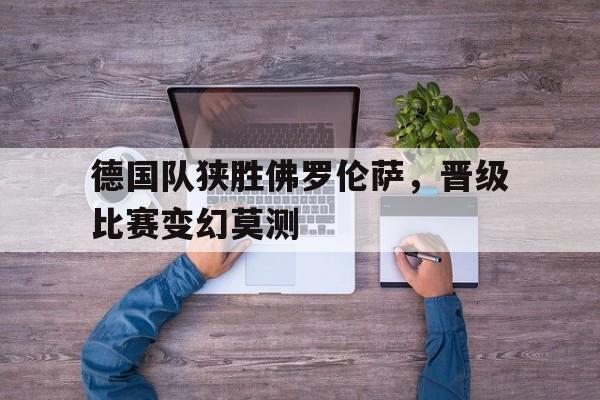 爱游戏网页版入口-德国队狭胜佛罗伦萨，晋级比赛变幻莫测